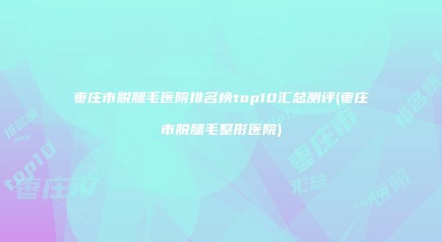 枣庄市脱腿毛医院排名榜top10汇总测评(枣庄市脱腿毛整形医院)
