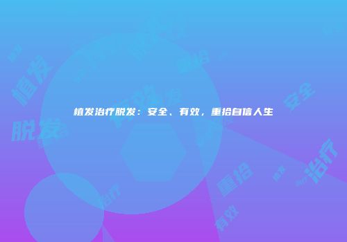 植发治疗脱发：安全、有效，重拾自信人生