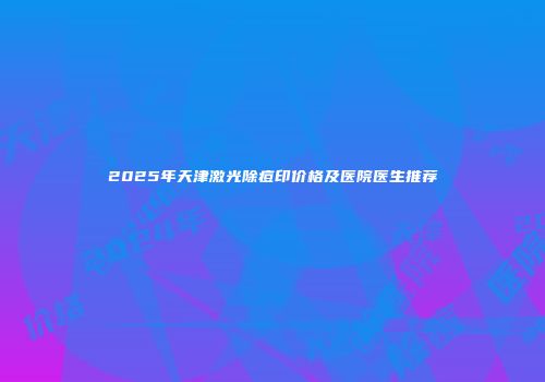 2025年天津激光除痘印价格及医院医生推荐