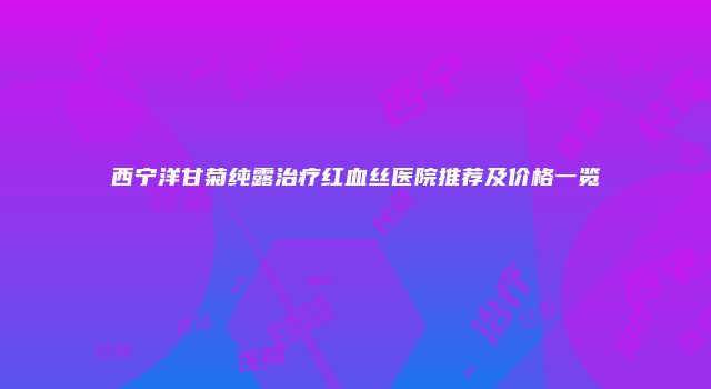 西宁洋甘菊纯露治疗红血丝医院推荐及价格一览