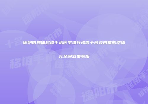 德阳市自体移植手术医生排行榜前十名及自体脂肪填充全脸效果解析
