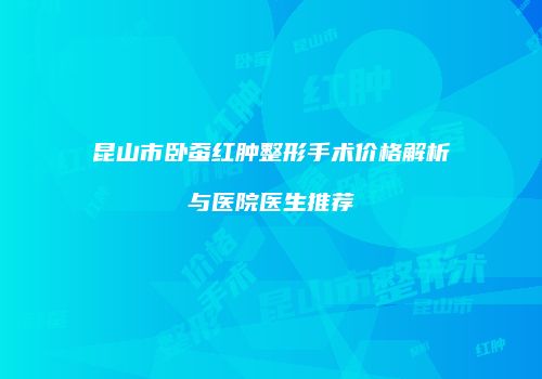 昆山市卧蚕红肿整形手术价格解析与医院医生推荐