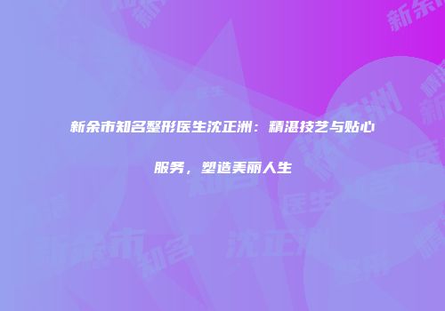 新余市知名整形医生沈正洲：精湛技艺与贴心服务，塑造美丽人生