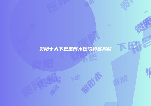 贵阳十大下巴整形术医院排名揭晓