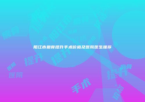 阳江市磨骨提升手术价格及医院医生推荐