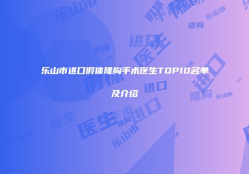 乐山市进口假体隆胸手术医生TOP10名单及介绍