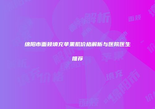 绵阳市面颊填充苹果肌价格解析与医院医生推荐