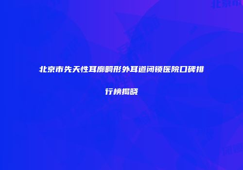北京市先天性耳廓畸形外耳道闭锁医院口碑排行榜揭晓