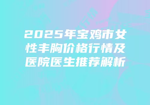 2025年宝鸡市女性丰胸价格行情及医院医生推荐解析