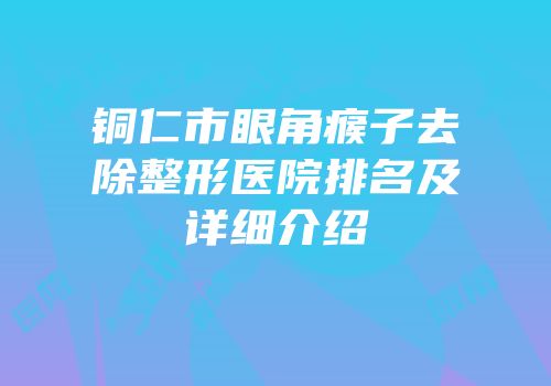 铜仁市眼角瘊子去除整形医院排名及详细介绍