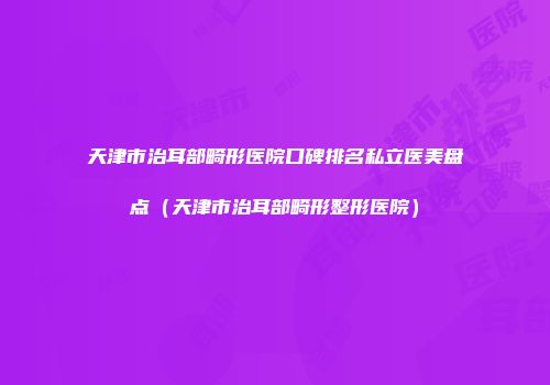 天津市治耳部畸形医院口碑排名私立医美盘点（天津市治耳部畸形整形医院）