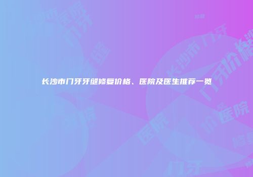 长沙市门牙牙缝修复价格、医院及医生推荐一览