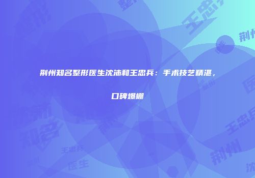 荆州知名整形医生沈沛和王忠兵：手术技艺精湛，口碑爆棚