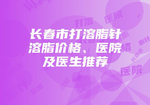 长春市打溶脂针溶脂价格、医院及医生推荐