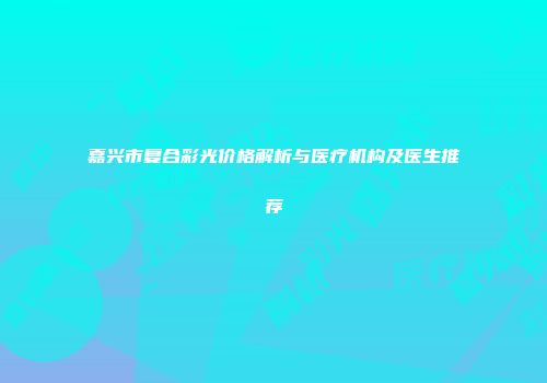 嘉兴市复合彩光价格解析与医疗机构及医生推荐