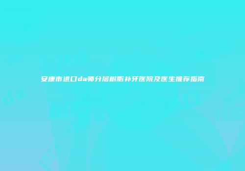 安康市进口da师分层树脂补牙医院及医生推荐指南