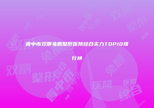 晋中市双侧兔唇整形医院综合实力TOP10排行榜
