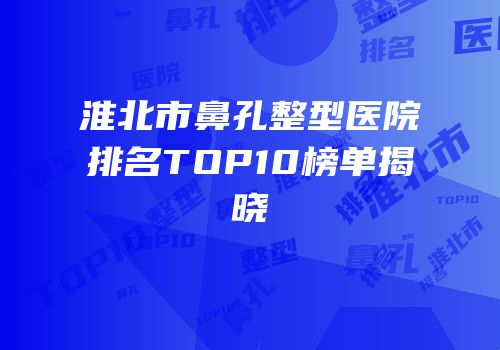淮北市鼻孔整型医院排名TOP10榜单揭晓