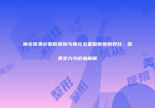 南充医美尔整形医院与南充五星整形医院对比：医美实力与价格解析