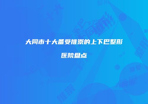 大同市十大备受推崇的上下巴整形医院盘点