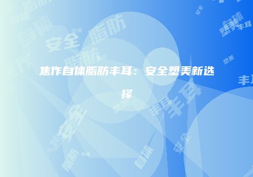 焦作自体脂肪丰耳：安全塑美新选择