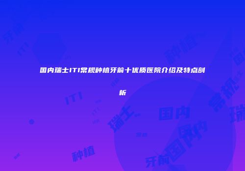 国内瑞士ITI常规种植牙前十优质医院介绍及特点剖析