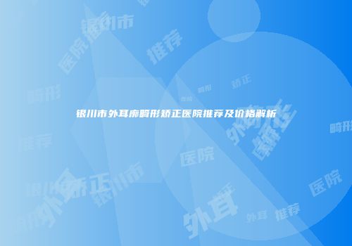 银川市外耳廓畸形矫正医院推荐及价格解析