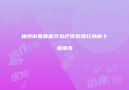 扬州市骨质龅牙治疗医院排行榜前十强推荐