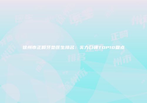 徐州市正畸牙垫医生排名：实力口碑TOP10盘点