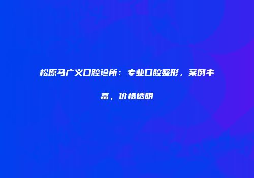 松原马广义口腔诊所：专业口腔整形，案例丰富，价格透明