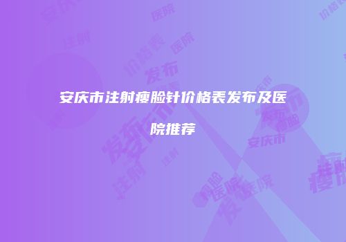 安庆市注射瘦脸针价格表发布及医院推荐