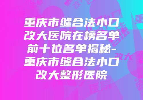 重庆市缝合法小口改大医院在榜名单前十位名单揭秘-重庆市缝合法小口改大整形医院