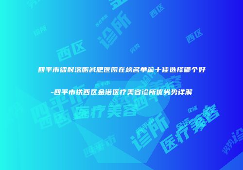 四平市镭射溶脂减肥医院在榜名单前十佳选择哪个好-四平市铁西区金诺医疗美容诊所优劣势详解