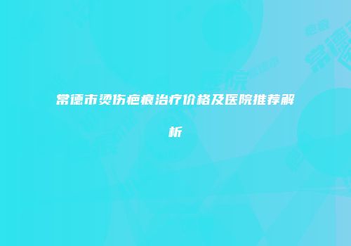 常德市烫伤疤痕治疗价格及医院推荐解析