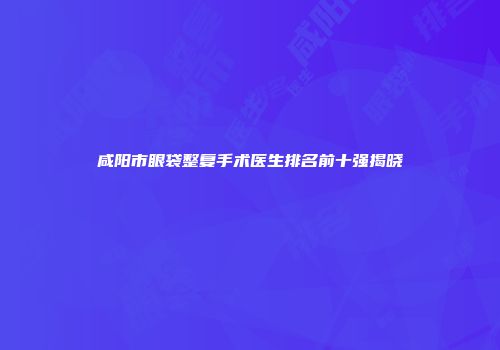咸阳市眼袋整复手术医生排名前十强揭晓