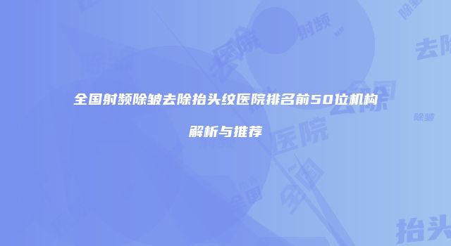 全国射频除皱去除抬头纹医院排名前50位机构解析与推荐