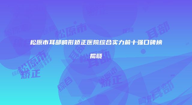 松原市耳部畸形矫正医院综合实力前十强口碑榜揭晓