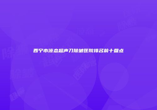 西宁市液态超声刀除皱医院排名前十盘点