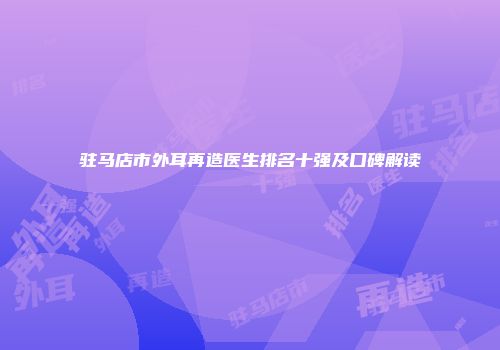 驻马店市外耳再造医生排名十强及口碑解读