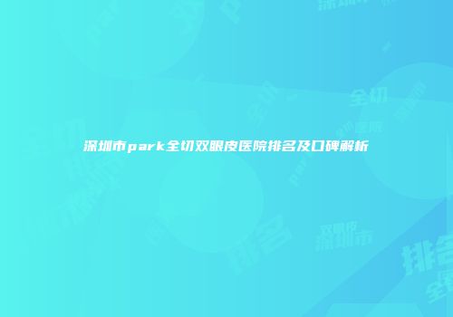 深圳市park全切双眼皮医院排名及口碑解析