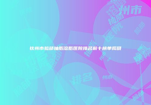 钦州市脸部抽脂溶脂医院排名前十榜单揭晓