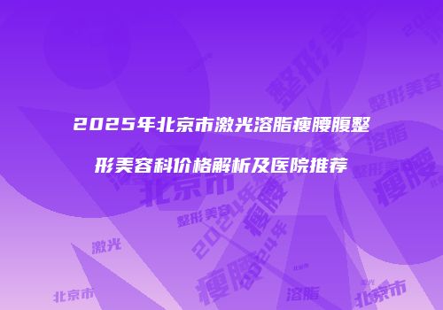 2025年北京市激光溶脂瘦腰腹整形美容科价格解析及医院推荐