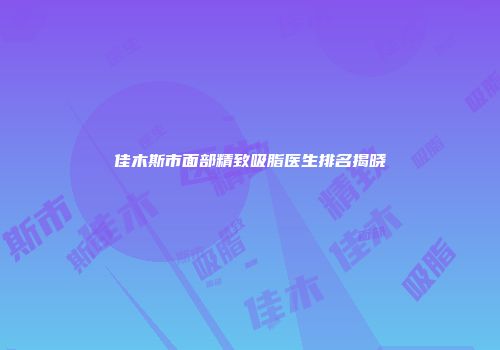 佳木斯市面部精致吸脂医生排名揭晓