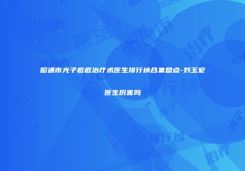 昭通市光子痘痘治疗术医生排行榜合集盘点-刘玉宏医生厉害吗