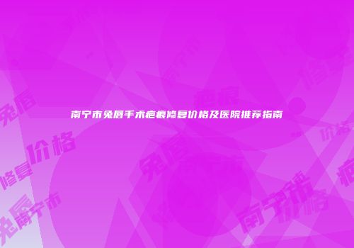 南宁市兔唇手术疤痕修复价格及医院推荐指南
