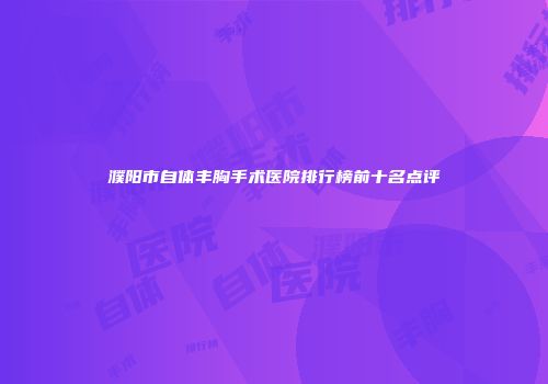 濮阳市自体丰胸手术医院排行榜前十名点评