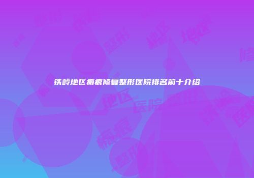 铁岭地区瘢痕修复整形医院排名前十介绍