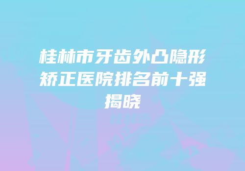 桂林市牙齿外凸隐形矫正医院排名前十强揭晓