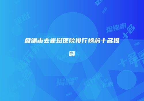 盘锦市去雀斑医院排行榜前十名揭晓