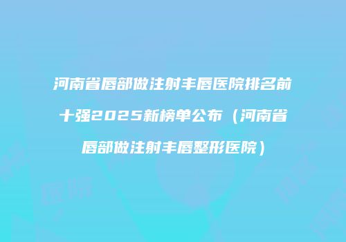 河南省唇部做注射丰唇医院排名前十强2025新榜单公布（河南省唇部做注射丰唇整形医院）
